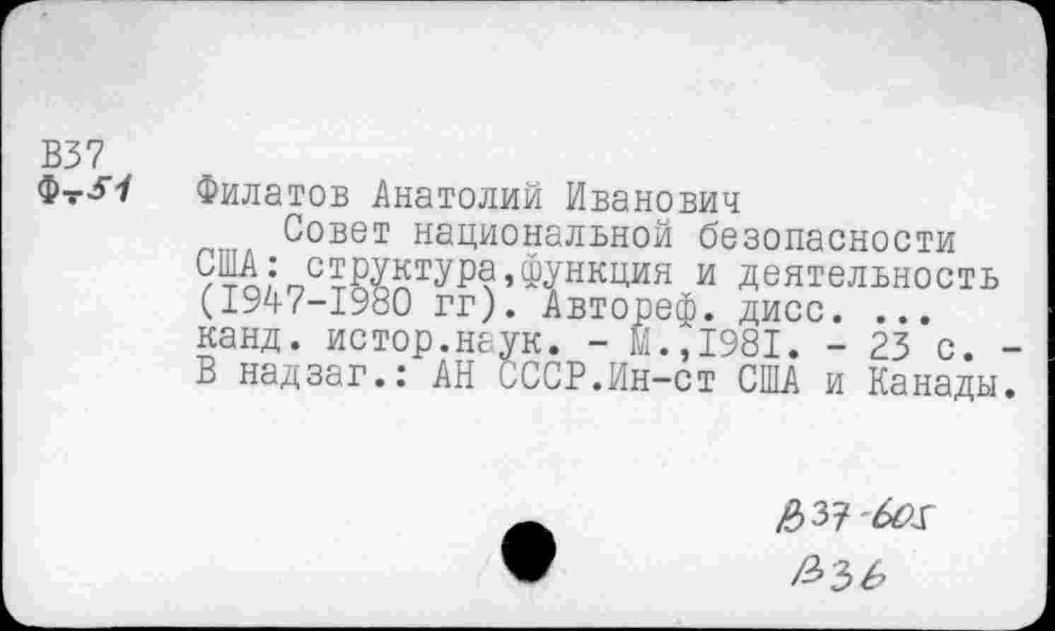 ﻿В37
ФтЛ
Филатов Анатолий Иванович
Совет национальной безопасности 9%; структура,функция и деятельность (1947-1980 гг). Автореф. дисс. ... канд. истор.наук. - М.,1981. - 23 с. В надзаг.: АН СССР.Ин-ст США и Канады
£3? Ы.К